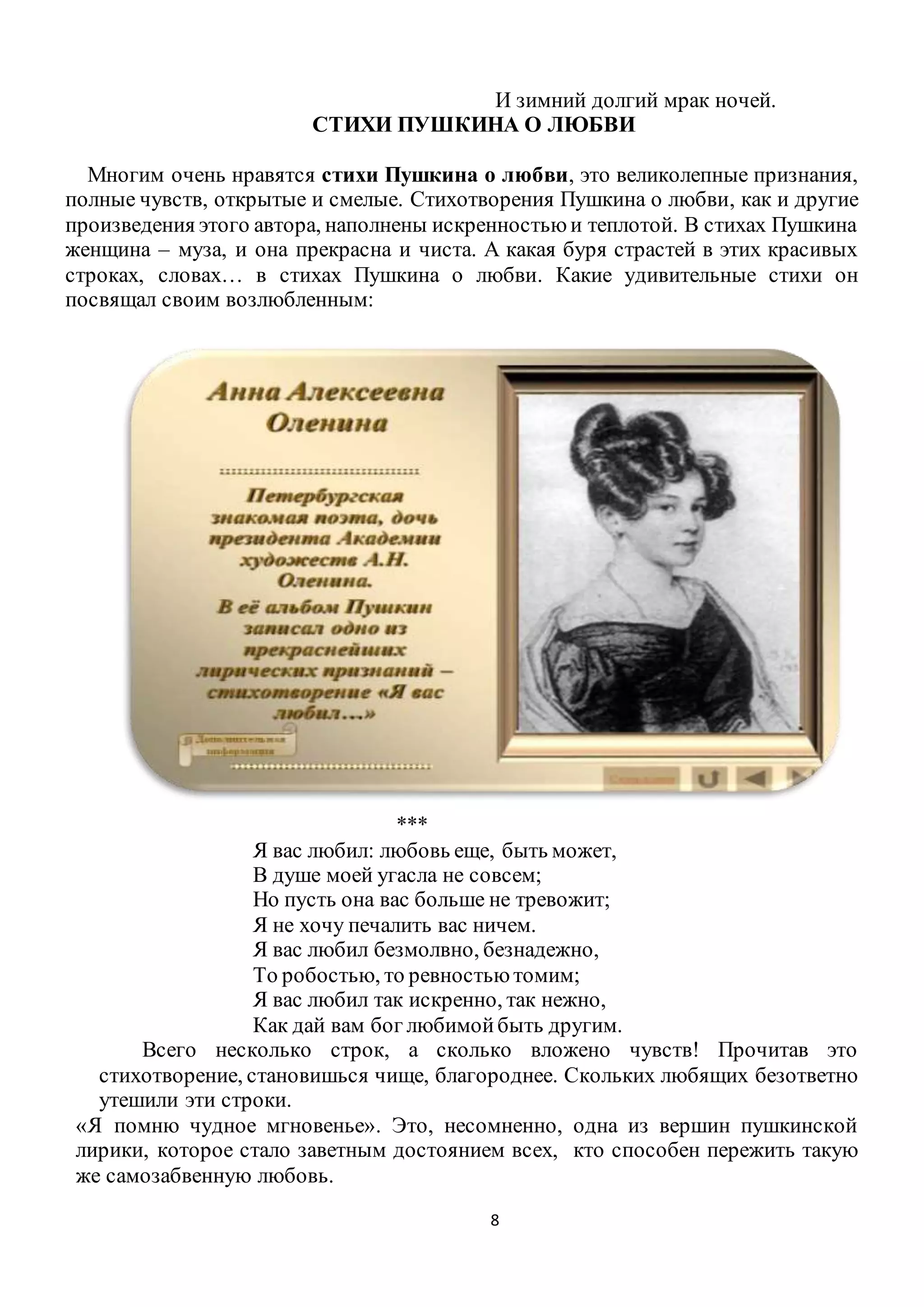 8
И зимний долгий мрак ночей.
СТИХИ ПУШКИНА О ЛЮБВИ
Многим очень нравятся стихи Пушкина о любви, это великолепные признания,
полные чувств, открытые и смелые. Стихотворения Пушкина о любви, как и другие
произведения этого автора, наполнены искренностью и теплотой. В стихах Пушкина
женщина – муза, и она прекрасна и чиста. А какая буря страстей в этих красивых
строках, словах… в стихах Пушкина о любви. Какие удивительные стихи он
посвящал своим возлюбленным:
***
Я вас любил: любовь еще, быть может,
В душе моей угасла не совсем;
Но пусть она вас больше не тревожит;
Я не хочу печалить вас ничем.
Я вас любил безмолвно, безнадежно,
То робостью, то ревностью томим;
Я вас любил так искренно, так нежно,
Как дай вам бог любимойбыть другим.
Всего несколько строк, а сколько вложено чувств! Прочитав это
стихотворение, становишься чище, благороднее. Скольких любящих безответно
утешили эти строки.
«Я помню чудное мгновенье». Это, несомненно, одна из вершин пушкинской
лирики, которое стало заветным достоянием всех, кто способен пережить такую
же самозабвенную любовь.
 