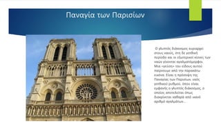 Παναγία των Παρισίων
Ο γλυπτός διάκοσμος κυριαρχεί
στους ναούς, στη δε γοτθική
περίοδο και οι εξωτερικοί κίονες των
ναών γίνονται αγαλματόμορφοι.
Μια «γεύση» του είδους αυτού
παίρνουμε από την παρακάτω
εικόνα. Είναι η πρόσοψη της
Παναγίας των Παρισίων, ναός
γοτθικού ρυθμού, όπου είναι
εμφανής ο γλυπτός διάκοσμος, ο
οποίος αποτελείται όπως
διακρίνεται καθαρά από ικανό
αριθμό αγαλμάτων...
 