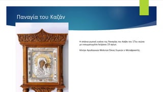 Παναγία του Καζάν
Η σπάνια ρωσική εικόνα της Παναγίας του Καζάν του 17ου αιώνα
με ενσωματωμένα λείψανα 19 αγίων.
Κέντρο Αγιολογικών Μελετών Όσιος Συμεών ο Μεταφραστής.
 
