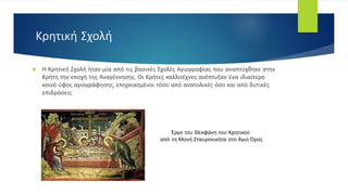 Κρητική Σχολή
 Η Κρητική Σχολή ήταν μία από τις βασικές Σχολές Αγιογραφίας που αναπτύχθηκε στην
Κρήτη την εποχή της Αναγέννησης. Οι Κρήτες καλλιτέχνες ανέπτυξαν ένα ιδιαίτερο
κοινό ύφος αγιογράφησης, επηρεασμένοι τόσο από ανατολικές όσο και από δυτικές
επιδράσεις
Έργο του Θεοφάνη του Κρητικού
από τη Μονή Σταυρονικήτα στο Άγιο Όρος
 