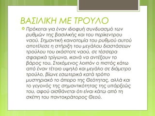 ΒΑΣΙΛΙΚΗ ΜΕ ΤΡΟΥΛΟ
 Πρόκειται για έναν ιδιοφυή συνδυασμό των
ρυθμών της βασιλικής και του περίκεντρου
ναού. Σημαντική καινοτομία του ρυθμού αυτού
αποτέλεσε η στήριξη του μεγάλου διαστάσεων
τρούλου του εκάστοτε ναού, σε τέσσερα
σφαιρικά τρίγωνα, ικανά να αντέξουν το
βάρος του. Στεκόμενος λοιπόν ο πιστός κάτω
από έναν τέτοιο υψηλό και μεγάλο σε διάμετρο
τρούλο, βίωνε εσωτερικά κατά τρόπο
μυστηριακό το άπειρο της Θεότητας, αλλά και
το γεγονός της σημαντικότητας της υπάρξεώς
του, αφού αισθάνεται ότι είναι κάτω από τη
σκέπη του παντοκράτορος Θεού.
 
