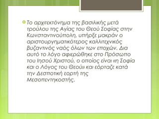  Το αρχιτεκτόνημα της βασιλικής μετά
τρούλου της Αγίας του Θεού Σοφίας στην
Κωνσταντινούπολη, υπήρξε μακράν ο
αριστουργηματικότερος καλλιτεχνικός
βυζαντινός ναός όλων των εποχών. Δια
αυτό το λόγο αφιερώθηκε στο Πρόσωπο
του Ιησού Χριστού, ο οποίος είναι «η Σοφία
και ο Λόγος του Θεού» και εόρταζε κατά
την Δεσποτική εορτή της
Μεσοπεντηκοστής.
 