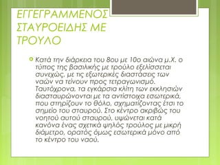 ΕΓΓΕΓΡΑΜΜΕΝΟΣ
ΣΤΑΥΡΟΕΙΔΗΣ ΜΕ
ΤΡΟΥΛΟ
 Κατά την διάρκεια του 8ου με 10ο αιώνα μ.Χ. ο
τύπος της βασιλικής με τρούλο εξελίσσεται
συνεχώς, με τις εξωτερικές διαστάσεις των
ναών να τείνουν προς τετραγωνισμό.
Ταυτόχρονα, τα εγκάρσια κλίτη των εκκλησιών
διασταυρώνονται με τα αντίστοιχα εσωτερικά,
που στηρίζουν το θόλο, σχηματίζοντας έτσι το
σημείο του σταυρού. Στο κέντρο ακριβώς του
νοητού αυτού σταυρού, υψώνεται κατά
κανόνα ένας σχετικά ψηλός τρούλος με μικρή
διάμετρο, ορατός όμως εσωτερικά μόνο από
το κέντρο του ναού.
 