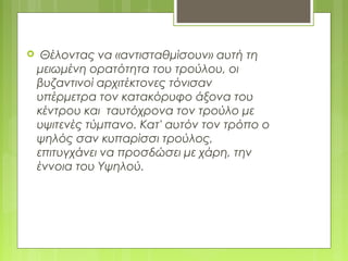  Θέλοντας να «αντισταθμίσουν» αυτή τη
μειωμένη ορατότητα του τρούλου, οι
βυζαντινοί αρχιτέκτονες τόνισαν
υπέρμετρα τον κατακόρυφο άξονα του
κέντρου και ταυτόχρονα τον τρούλο με
υψιτενές τύμπανο. Κατ' αυτόν τον τρόπο ο
ψηλός σαν κυπαρίσσι τρούλος,
επιτυγχάνει να προσδώσει με χάρη, την
έννοια του Υψηλού.
 