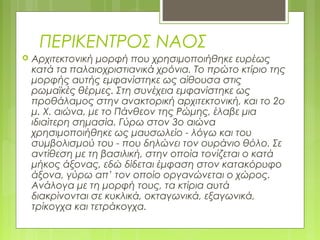 ΠΕΡΙΚΕΝΤΡΟΣ ΝΑΟΣ
 Αρχιτεκτονική μορφή που χρησιμοποιήθηκε ευρέως
κατά τα παλαιοχριστιανικά χρόνια. Το πρώτο κτίριο της
μορφής αυτής εμφανίστηκε ως αίθουσα στις
ρωμαϊκές θέρμες. Στη συνέχεια εμφανίστηκε ως
προθάλαμος στην ανακτορική αρχιτεκτονική, και το 2ο
μ. Χ. αιώνα, με το Πάνθεον της Ρώμης, έλαβε μια
ιδιαίτερη σημασία. Γύρω στον 3ο αιώνα
χρησιμοποιήθηκε ως μαυσωλείο - λόγω και του
συμβολισμού του - που δηλώνει τον ουράνιο θόλο. Σε
αντίθεση με τη βασιλική, στην οποία τονίζεται ο κατά
μήκος άξονας, εδώ δίδεται έμφαση στον κατακόρυφο
άξονα, γύρω απ’ τον οποίο οργανώνεται ο χώρος.
Ανάλογα με τη μορφή τους, τα κτίρια αυτά
διακρίνονται σε κυκλικά, οκταγωνικά, εξαγωνικά,
τρίκογχα και τετράκογχα.
 