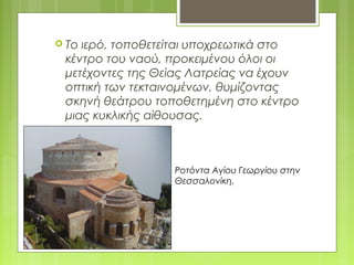  Το ιερό, τοποθετείται υποχρεωτικά στο
κέντρο του ναού, προκειμένου όλοι οι
μετέχοντες της Θείας Λατρείας να έχουν
οπτική των τεκταινομένων, θυμίζοντας
σκηνή θεάτρου τοποθετημένη στο κέντρο
μιας κυκλικής αίθουσας.
Ροτόντα Αγίου Γεωργίου στην
Θεσσαλονίκη.
 