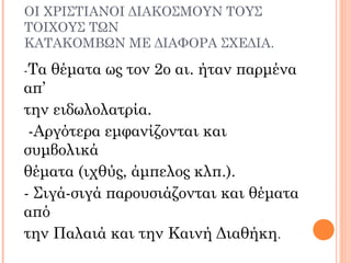 ΟΙ ΧΡΙΣΤΙΑΝΟΙ ΔΙΑΚΟΣΜΟΥΝ ΤΟΥΣ
ΤΟΙΧΟΥΣ ΤΩΝ
ΚΑΤΑΚΟΜΒΩΝ ΜΕ ΔΙΑΦΟΡΑ ΣΧΕΔΙΑ.
-Τα θέματα ως τον 2ο αι. ήταν παρμένα
απ’
την ειδωλολατρία.
-Αργότερα εμφανίζονται και
συμβολικά
θέματα (ιχθύς, άμπελος κλπ.).
- Σιγά-σιγά παρουσιάζονται και θέματα
από
την Παλαιά και την Καινή Διαθήκη.
 