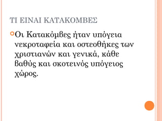 ΤΙ ΕΙΝΑΙ ΚΑΤΑΚΟΜΒΕΣ
Οι Κατακόμβες ήταν υπόγεια
νεκροταφεία και οστεοθήκες των
χριστιανών και γενικά, κάθε
βαθύς και σκοτεινός υπόγειος
χώρος.
 