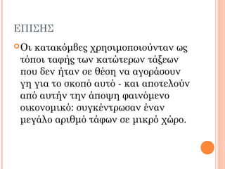 ΕΠΙΣΗΣ
Οι κατακόμβες χρησιμοποιούνταν ως
τόποι ταφής των κατώτερων τάξεων
που δεν ήταν σε θέση να αγοράσουν
γη για το σκοπό αυτό - και αποτελούν
από αυτήν την άποψη φαινόμενο
οικονομικό: συγκέντρωσαν έναν
μεγάλο αριθμό τάφων σε μικρό χώρο.
 
