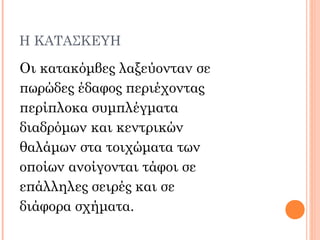 Η ΚΑΤΑΣΚΕΥΗ
Οι κατακόμβες λαξεύονταν σε
πωρώδες έδαφος περιέχοντας
περίπλοκα συμπλέγματα
διαδρόμων και κεντρικών
θαλάμων στα τοιχώματα των
οποίων ανοίγονται τάφοι σε
επάλληλες σειρές και σε
διάφορα σχήματα.
 