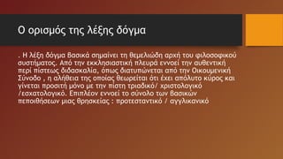 Ο ορισμός της λέξης δόγμα
. Η λέξη δόγμα βασικά σημαίνει τη θεμελιώδη αρχή του φιλοσοφικού
συστήματος. Από την εκκλησιαστική πλευρά εννοεί την αυθεντική
περί πίστεως διδασκαλία, όπως διατυπώνεται από την Οικουμενική
Σύνοδο , η αλήθεια της οποίας θεωρείται ότι έχει απόλυτο κύρος και
γίνεται προσιτή μόνο με την πίστη τριαδικό/ χριστολογικό
/εσχατολογικό. Επιπλέον εννοεί το σύνολο των βασικών
πεποιθήσεων μιας θρησκείας : προτεσταντικό / αγγλικανικό
 
