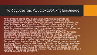 Τα δόγματα της Ρωμαιοκαθολικής Εκκλησίας
Από τα πρώτα χρόνια της, η Καθολική Εκκλησία δημιούργησε και
ακολούθησε κείμενα γνωστά ως "Σύμβολα Πίστεως" τα οποία είχαν
συγγραφεί είτε από τον Επίσκοπο Ρώμης είτε από Οικουμενική Σύνοδο (πχ.
Σύμβολο Νίκαιας) και εξέφραζαν τη δογματική αλήθεια της Εκκλησίας. Το
παλαιότερο Σύμβολο Πίστεως που διασώζεται είναι το Παλαιό Ρωμαϊκό
Σύμβολο, που διαμορφώθηκε τον 2ο μ.Χ. αιώνα. Μεταγενέστερη έκδοση του
ιδίου Συμβόλου Πίστεως είναι το Σύμβολο των Αποστόλων που
χρησιμοποιείται μέχρι και σήμερα από την Καθολική Εκκλησία. Αργότερα
ακολούθησε μία ακόμη πιο αναλυτική έκδοση του Παλαιού Ρωμαϊκού
Συμβόλου, το Σύμβολο της Νίκαιας το 325 μ.Χ. με την τελευταία επεξεργασία
του να έχει γίνει στη Σύνοδο του Τολέδο η οποία πρόσθεσε το filioque το
οποίο αποτέλεσε και το πρώτο σημείο τριβής με τα υπόλοιπα Πρεσβυγενή
Πατριαρχεία της Κωνσταντινουπόλεως, της Αλεξάνδρειας, της Αντιόχειας και
των Ιεροσολύμων, όπου το 1054 έφερε το Σχίσμα των Εκκλησιών. Αργότερα
Σύμβολα Πίστεως υπήρξαν ο περίφημος Τύπος του Πάπα Όρμισδα ο οποίος
αφορά το Παπικό πρωτείο και το Πιστεύω του λαού του Κυρίου του Πάπα
Παύλου ΣΤ' που εκδόθηκε στις 30 Ιουνίου, 1968. Ένα ακόμη δόγμα είναι και η
Άμωμος Σύλληψη της Θεοτόκου.
 