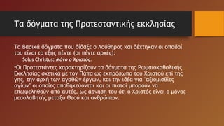 Τα δόγματα της Προτεσταντικής εκκλησίας
Τα βασικά δόγματα που δίδαξε ο Λούθηρος και δέχτηκαν οι οπαδοί
του είναι τα εξής πέντε (οι πέντε αρχές):
Solus Christus: Μόνο ο Χριστός.
•Οι Προτεστάντες χαρακτηρίζουν τα δόγματα της Ρωμαιοκαθολικής
Εκκλησίας σχετικά με τον Πάπα ως εκπρόσωπο του Χριστού επί της
γης, την αρχή των αγαθών έργων, και την ιδέα για "αξιομισθίες
αγίων" οι οποίες αποθηκεύονται και οι πιστοί μπορούν να
επωφεληθούν από αυτές, ως άρνηση του ότι ο Χριστός είναι ο μόνος
μεσολαβητής μεταξύ Θεού και ανθρώπων.
 
