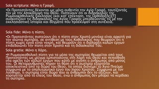 Sola scriptura: Μόνο η Γραφή.
•Οι Προτεστάντες δέχονται ως μόνη αυθεντία την Αγία Γραφή, ταυτίζοντάς
την με την Αποκάλυψη του Θεού. Πιστεύουν ότι οι διδασκαλίες της
Ρωμαιοκαθολικής Εκκλησίας (και κατ' επέκταση, της Ορθόδοξης)[1]
συσκοτίζουν τις διδασκαλίες της Αγίας Γραφής μπερδεύοντάς τις με την
εκκλησιαστική ιστορία και δόγματα που προέκυψαν στη συνέχεια.
Sola fide: Μόνο η πίστη.
•Οι Προτεστάντες πιστεύουν ότι η πίστη στον Χριστό μονάχα είναι αρκετή για
την αιώνια σωτηρία, σε αντίθεση με τους Καθολικούς που θεωρούν ότι η
πίστη χωρίς έργα είναι νεκρή, και θεωρούν ότι η διάπραξη καλών έργων
επιβεβαιώνει την πίστη στον Χριστό και τη διδασκαλία Του.
Sola gratia: Μόνο η Χάρη.
•Η Ρωμαιοκαθολική πίστη για τα μέσα της σωτηρίας θεωρείται από τους
Προτεστάντες ως μείγμα εμπιστοσύνης στη Χάρη του Θεού και πεποίθηση
στα οφέλη των καλών έργων που κάνει με αγάπη ο άνθρωπος από μόνος
του. Οι Μεταρρυθμιστές πήραν τη θέση ότι η σωτηρία εξαρτάται
αποκλειστικά από τα δώρα του Θεού, τα οποία διανέμει το Άγιο Πνεύμα
σύμφωνα με το απολυτρωτικό έργο του Ιησού Χριστού. Σύμφωνα με τον
Λούθηρο, η σωτηρία είναι δώρο που οι άνθρωποι δεν το αξίζουν, και
χορηγείται από το έλεος του Θεού, ενώ ο άνθρωπος δεν μπορεί να κερδίσει
τη σωτηρία.
 