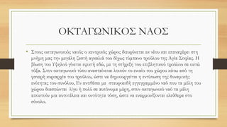 ΟΚΤΑΓΩΝΙΚΟΣ ΝΑΟΣ
• Στους οκταγωνικούς ναούς ο κεντρικός χώρος διευρύνεται εκ νέου και επαναφέρει στη
μνήμη μας την μεγάλη ζεστή αγκαλιά του δίχως τύμπανο τρούλου της Αγία Σοφίας. Η
βίωση του Υψηλού γίνεται εφικτή εδώ, με τη στήριξη του επιβλητικού τρούλου σε οκτώ
τόξα. Στον οκταγωνικό τύπο ανασταίνεται λοιπόν το ενιαίο του χώρου κάτω από τη
φανερή κυριαρχία του τρούλου, ώστε να δημιουργείται η εντύπωση της δυναμικής
ενότητας του συνόλου, Εν αντιθέσει με σταυροειδή εγγεγραμμένο ναό που τα μέλη του
χώρου διασπώνται λίγο ή πολύ σε αυτόνομα μέρη, στον οκταγωνικό ναό τα μέλη
αποκτούν μια αυτοτέλεια και οντότητα τόση, ώστε να εναρμονίζονται ελεύθερα στο
σύνολο.
 