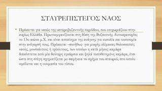 ΣΤΑΥΡΕΠΙΣΤΕΓΟΣ ΝΑΟΣ
• Πρόκειται για ναούς της υστεροβυζαντινής περιόδου, που επιχωριάζουν στην
κυρίως Ελλάδα. Πρωτοεμφανίζονται στη δύση της Βυζαντινής Αυτοκρατορίας
το 13ο αιώνα μ.Χ. και είναι αποκύημα της ανάγκης για ευκολία και οικονομία
στην ανέγερσή τους. Πρόκειται –συνήθως- για μικρής κλίμακας θολοσκεπείς
ναούς, μονόκλιτους ή τρίκλιτους, των οποίων η κατά μήκος καμάρα
διακόπτεται από μία δεύτερη εγκάρσια και ψηλά τοποθετημένη καμάρα, έτσι
ώστε στη στέγη σχηματίζεται με σαφήνεια το σχήμα του σταυρού, στο οποίο
οφείλεται και η ονομασία του τύπου.
 