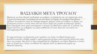 ΒΑΣΙΛΙΚΗ ΜΕΤΑ ΤΡΟΥΛΟΥ
Πρόκειται για έναν ιδιοφυή συνδυασμό των ρυθμών της βασιλικής και του περίκεντρο ναού.
Σημαντική καινοτομία του ρυθμού αυτού αποτέλεσε η στήριξη του μεγάλου διαστάσεων
τρούλου του εκάστοτε ναού, σε τέσσερα σφαιρικά τρίγωνα, ικανά να αντέξουν το βάρος του.
Στεκόμενος λοιπόν ο πιστός κάτω από ένα τέτοιο υψηλό και μεγάλο σε διάμετρο τρούλο,
βίωνε εσωτερικά κατά τρόπο μυστηριακό το άπειρο της Θεότητος, αλλά και το γεγονός της
σημαντικότητας της υπάρξεώς του, αφού αισθάνεται ότι είναι κάτω από την σκέπη του
παντοκράτορος Θεού.
Το αρχιτεκτόνημα της βασιλικής μετά τρούλλου της Αγίας του Θεού Σοφίας στην
Κωνσταντινούπολη υπήρξε μακράν ο αριστουργηματικότερος καλλιτεχνικός βυζαντινός ναός
όλων των εποχών. Δια αυτό το λόγο αφιερώθηκε στο Πρόσωπο του Ιησού Χριστού, ο οποίος
είναι «η Σοφία και ο Λόγος του Θεού» και εόρταζε κατά την Δεσποτική εορτή της
Μεσοπεντηκοστής.
 