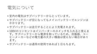 電気について
• 室内の電気はサブバッテリーからとっています。
• サブバッテリーが空になってもメインバッテリーでエンジンは
かかります。
• サブバッテリーは走行することにより充電されます。
• 100Vのコンセントはインバーターのスイッチを入れると使えま
す。サブバッテリーから電源を取っているため、炊飯器、コー
ヒーメーカーなどの電力量の大きい機器は使えない場合があり
ます。
• サブバッテリーは通常の使用であれば１日もちます。
 