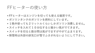 FFヒーターの使い方
• FFヒーターはエンジンを切っても使える暖房です。
• ガソリンタンクのガソリンを燃料にしています。
• １晩中使っても２リットルくらいしかガソリン消費しません。
• スイッチを入れて１０分位すると暖かい風がでてきます。
• スイッチを切ると数分間は風がでますがやがて止まります。
• 降雪時は外部の排気口が雪でふさがれないようにして下さい。
 