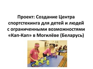 Проект: Создание Центра
спортстекинга для детей и людей
с ограниченными возможностями
«Кап-Кап» в Могилёве (Беларусь)
 