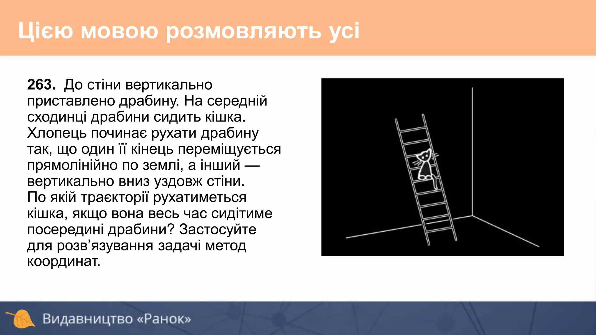263. До стіни вертикально
приставлено драбину. На середній
сходинці драбини сидить кішка.
Хлопець починає рухати драбину
так, що один її кінець переміщується
прямолінійно по землі, а інший —
вертикально вниз уздовж стіни.
По якій траєкторії рухатиметься
кішка, якщо вона весь час сидітиме
посередині драбини? Застосуйте
для розв’язування задачі метод
координат.
Цією мовою розмовляють усі
 