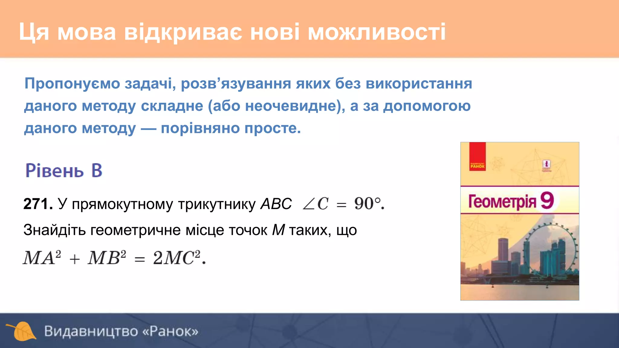 Ця мова відкриває нові можливості
Пропонуємо задачі, розв’язування яких без використання
даного методу складне (або неочевидне), а за допомогою
даного методу — порівняно просте.
271. У прямокутному трикутнику АВС
Знайдіть геометричне місце точок М таких, що
 