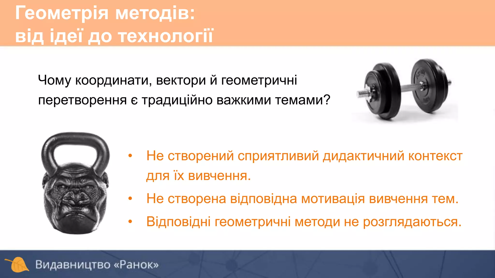 Чому координати, вектори й геометричні
перетворення є традиційно важкими темами?
• Не створений сприятливий дидактичний контекст
для їх вивчення.
• Не створена відповідна мотивація вивчення тем.
• Відповідні геометричні методи не розглядаються.
Геометрія методів:
від ідеї до технології
 