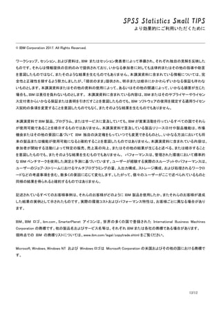 SPSS Statistics Small TIPS
より効果的にご利用いただくために
12/12
© IBM Corporation 2017. All Rights Reserved.
ワークショップ、セッション、および資料は、IBM またはセッション発表者によって準備され、それぞれ独自の見解を反映した
ものです。それらは情報提供の目的のみで提供されており、いかなる参加者に対しても法律的またはその他の指導や助言
を意図したものではなく、またそのような結果を生むものでもありません。本講演資料に含まれている情報については、完
全性と正確性を期するよう努力しましたが、「現状のまま」提供され、明示または暗示にかかわらずいかなる保証も伴わな
いものとします。本講演資料またはその他の資料の使用によって、あるいはその他の関連によって、いかなる損害が生じた
場合も、IBM は責任を負わないものとします。 本講演資料に含まれている内容は、IBM またはそのサプライヤーやライセン
ス交付者からいかなる保証または表明を引きだすことを意図したものでも、IBM ソフトウェアの使用を規定する適用ライセン
ス契約の条項を変更することを意図したものでもなく、またそのような結果を生むものでもありません。
本講演資料で IBM 製品、プログラム、またはサービスに言及していても、IBM が営業活動を行っているすべての国でそれら
が使用可能であることを暗示するものではありません。本講演資料で言及している製品リリース日付や製品機能は、市場
機会またはその他の要因に基づいて IBM 独自の決定権をもっていつでも変更できるものとし、いかなる方法においても将
来の製品または機能が使用可能になると確約することを意図したものではありません。本講演資料に含まれている内容は、
参加者が開始する活動によって特定の販売、売上高の向上、またはその他の結果が生じると述べる、または暗示すること
を意図したものでも、またそのような結果を生むものでもありません。 パフォーマンスは、管理された環境において標準的
な IBM ベンチマークを使用した測定と予測に基づいています。ユーザーが経験する実際のスループットやパフォーマンスは、
ユーザーのジョブ・ストリームにおけるマルチプログラミングの量、入出力構成、ストレージ構成、および処理されるワークロ
ードなどの考慮事項を含む、数多くの要因に応じて変化します。したがって、個々のユーザーがここで述べられているものと
同様の結果を得られると確約するものではありません。
記述されているすべてのお客様事例は、それらのお客様がどのように IBM 製品を使用したか、またそれらのお客様が達成
した結果の実例として示されたものです。実際の環境コストおよびパフォーマンス特性は、お客様ごとに異なる場合があり
ます。
IBM、IBM ロゴ、ibm.com、SmarterPlanet アイコンは、世界の多くの国で登録された International Business Machines
Corporation の商標です。他の製品名およびサービス名等は、それぞれ IBM または各社の商標である場合があります。
現時点での IBM の商標リストについては、www.ibm.com/legal/copytrade.shtml をご覧ください。
Microsoft, Windows, Windows NT および Windows ロゴは Microsoft Corporation の米国およびその他の国における商標で
す。
 