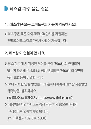 레스캄 자주 묻는 질문
1. '레스캄'은 모든 스마트폰과 사용이 가능한가요?
> 레스캄은 표준 마이크로USB 단자를 지원하는
안드로이드 스마트폰에서 사용이 가능합니다.
> 레스캄 구매 시 제공된 케이블 선이 '레스캄'과 연결되어
있는지 확인해 주세요.(※ 정상 연결되면 '레스캄' 좌측면의
녹색 LED 등이 점멸합니다.)
> 보다 자세한 연결 방법은 아래 홈페이지에서 레스캄 사용방법
동영상을 참조하세요.
(※ 트라이스 홈페이지: http://www.thrice.co.kr)
> 사용법을 확인하시고도 정상 작동 하지 않으면 아래의
고객센터로 연락하시면 됩니다.
(※ 고객센터 : 02-516-5381)
2. ‘레스캄’이 연결이 안 돼요.
 