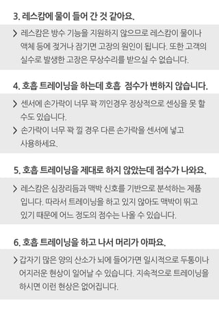 4. 호흡 트레이닝을 하는데 호흡 점수가 변하지 않습니다.
> 센서에 손가락이 너무 꽉 끼인경우 정상적으로 센싱을 못 할
수도 있습니다.
> 손가락이 너무 꽉 낄 경우 다른 손가락을 센서에 넣고
사용하세요.
3. 레스캄에 물이 들어 간 것 같아요.
> 레스캄은 방수 기능을 지원하지 않으므로 레스캄이 물이나
액체 등에 젖거나 잠기면 고장의 원인이 됩니다. 또한 고객의
실수로 발생한 고장은 무상수리를 받으실 수 없습니다.
5. 호흡 트레이닝을 제대로 하지 않았는데 점수가 나와요.
> 레스캄은 심장리듬과 맥박 신호를 기반으로 분석하는 제품
입니다. 따라서 트레이닝을 하고 있지 않아도 맥박이 뛰고
있기 때문에 어느 정도의 점수는 나올 수 있습니다.
6. 호흡 트레이닝을 하고 나서 머리가 아파요.
> 갑자기 많은 양의 산소가 뇌에 들어가면 일시적으로 두통이나
어지러운 현상이 일어날 수 있습니다. 지속적으로 트레이닝을
하시면 이런 현상은 없어집니다.
 