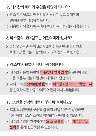 7. 레스캄의 배터리 수명은 어떻게 되나요?
> 레스캄은 별도의 배터리를 사용하지 않고 휴대폰의
전원을 일부 사용하게 됩니다.
> 사용하지 않을 때에는 휴대폰에서 분리하시는 게 좋습니다.
8. 레스캄의 LED 램프는 어떤의미가 있나요?
> 정상 연결되면 녹색 LED가 2초 주기로 반짝이고, 호흡
트레이닝 중에는 파란색LED가 2초 간격으로 반짝입니다.
9. 레스캄 사용법이 나타나지 않습니다.
> 레스캄 사용법 화면의 '다음부터 열지 않기'를 선택하시면
다음 이용부터는 화면상에 나타나지 않습니다.
> 다시 보려면 Setting(설정)에서 '레스캄사용가이드화면표시'
를 선택하시면 사용 가이드 화면이 다시 나타납니다.
10. 스킨을 변경하려면 어떻게 해야 하나요?
> 호흡 트레이닝을 꾸준히 잘 하여 레벨 10까지 달성하면
10가지의 레스캄 스킨을 자유롭게 선택할 수 있습니다.
> 레스캄 스킨을 변경하려면 Setting(설정)에서 '레스캄 스킨
선택'을 통해 변경하실 수 있습니다.
 