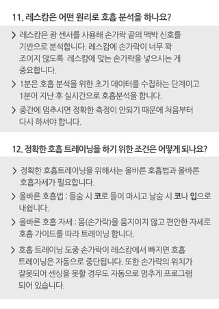 12.정확한호흡트레이닝을하기위한조건은어떻게되나요?
> 중간에 멈추시면 정확한 측정이 안되기 때문에 처음부터
다시 하셔야 합니다.
11. 레스캄은 어떤 원리로 호흡 분석을 하나요?
> 레스캄은 광 센서를 사용해 손가락 끝의 맥박 신호를
기반으로 분석합니다. 레스캄에 손가락이 너무 꽉
조이지 않도록 레스캄에 맞는 손가락을 넣으시는 게
중요합니다.
> 1분은 호흡 분석을 위한 초기 데이터를 수집하는 단계이고
1분이 지난 후 실시간으로 호흡분석을 합니다.
> 정확한 호흡트레이닝을 위해서는 올바른 호흡법과 올바른
호흡자세가 필요합니다.
> 올바른 호흡법 : 들숨 시 코로 들이 마시고 날숨 시 코나 입으로
내쉽니다.
> 올바른 호흡 자세 : 몸(손가락)을 움지이지 않고 편안한 자세로
호흡 가이드를 따라 트레이닝 합니다.
> 호흡 트레이닝 도중 손가락이 레스캄에서 빠지면 호흡
트레이닝은 자동으로 중단됩니다. 또한 손가락의 위치가
잘못되어 센싱을 못할 경우도 자동으로 멈추게 프로그램
되어 있습니다.
 