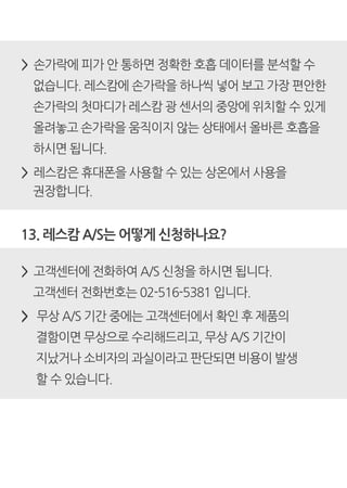 > 손가락에 피가 안 통하면 정확한 호흡 데이터를 분석할 수
없습니다. 레스캄에 손가락을 하나씩 넣어 보고 가장 편안한
손가락의 첫마디가 레스캄 광 센서의 중앙에 위치할 수 있게
올려놓고 손가락을 움직이지 않는 상태에서 올바른 호흡을
하시면 됩니다.
> 레스캄은 휴대폰을 사용할 수 있는 상온에서 사용을
권장합니다.
13. 레스캄 A/S는 어떻게 신청하나요?
> 고객센터에 전화하여 A/S 신청을 하시면 됩니다.
고객센터 전화번호는 02-516-5381 입니다.
> 무상 A/S 기간 중에는 고객센터에서 확인 후 제품의
결함이면 무상으로 수리해드리고, 무상 A/S 기간이
지났거나 소비자의 과실이라고 판단되면 비용이 발생
할 수 있습니다.
 