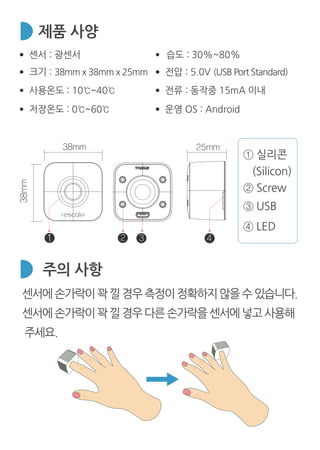④ LED
② Screw
③ USB
① 실리콘
(Silicon)
38mm 25mm
38mm
1 2 3 4
제품 사양
주의 사항
센서 : 광센서
크기 : 38mm x 38mm x 25mm
사용온도 : 10℃~40℃
저장온도 : 0℃~60℃
습도 : 30%~80%
전압 : 5.0V (USB Port Standard)
전류 : 동작중 15mA 이내
운영 OS : Android
센서에손가락이꽉낄경우측정이정확하지않을수있습니다.
센서에손가락이꽉낄경우다른손가락을센서에넣고사용해
주세요.
 