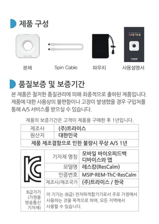 www.thrice.co.kr
Rescalm Menual
레스캄 메뉴얼
제품 구성
본 제품은 철저한 품질관리에 의해 최종적으로 출하된 제품입니다.
제품에 대한 사용상의 불편함이나 고장이 발생했을 경우 구입처를
통해 A/S 서비스를 받으실 수 있습니다.
제품의 보증기간은 고객이 제품을 구매한 후 1년입니다.
품질보증 및 보증기간
제조사 (주)트라이스
원산지 대한민국
제품 제조결함으로 인한 불량시 무상 A/S 1년
B급기기
(가정용
방송통신
기자재)
이 기기는 (B급) 전자파적합기기로서 주로 가정에서
사용하는 것을 목적으로 하며, 모든 지역에서
사용할 수 있습니다.
기자재 명칭
모바일 바이오피드백
디바이스와 앱
모델명 레스캄(ResCalm)
제조사/제조국가 (주)트라이스 / 한국
인증번호 MSIP-REM-ThC-ResCalm
 