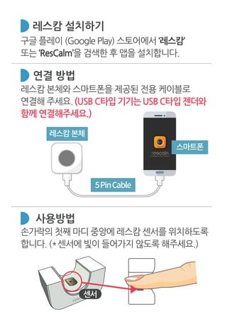 레스캄 본체와 스마트폰을 제공된 전용 케이블로
연결해 주세요.(USB C타입기기는USBC타입젠더와
함께 연결해주세요.)
연결 방법
레스캄 설치하기
사용방법
구글 플레이 (Google Play) 스토어에서 ‘레스캄’
또는 ‘ResCalm’을 검색한 후 앱을 설치합니다.
손가락의 첫째 마디 중앙에 레스캄 센서를 위치하도록
합니다. (*센서에 빛이 들어가지 않도록 해주세요.)
스마트폰
5PinCable
레스캄�본체
센서
 