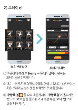 2) 트레이닝
호흡 선택 화면 트레이닝 화면
① 마음상태 측정 후 Home → 트레이닝에서 원하는
트레이닝을 선택합니다.
② 초기 1분간은 호흡정보 수집화면이 나옵니다.1분 후에는
호흡 트레이닝실시간 분석화면으로 이동합니다.
③ ‘주황색 볼 ’을 따라 호흡하세요.‘주황색볼’이올라가면
반드시 ‘코’로 숨을 들이쉬고 내려갈 때는 ‘코’나 ‘입’으로
숨을 내쉬세요.
 