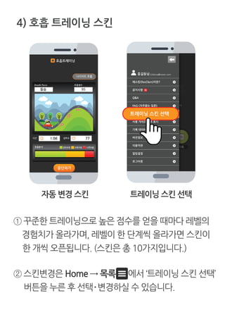 ① 꾸준한 트레이닝으로 높은 점수를 얻을 때마다 레벨의
경험치가 올라가며, 레벨이 한 단계씩 올라가면 스킨이
한 개씩 오픈됩니다. (스킨은 총 10가지입니다.)
4) 호흡 트레이닝 스킨
② 스킨변경은 Home → 목록 에서 ‘트레이닝 스킨 선택’
버튼을 누른 후 선택·변경하실 수 있습니다.
자동 변경 스킨 트레이닝 스킨 선택
 