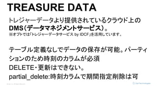 © Opt, Inc. All Rights Reserved.
TREASURE DATA
トレジャーデータより提供されているクラウド上の
DMS（データマネジメントサービス）。
※オプトでは「トレジャーデータサービス by IDCF」を活用しています。
テーブル定義なしでデータの保存が可能。パーティ
ションのため時刻のカラムが必須
DELETE・更新はできない。
partial_delete:時刻カラムで期間指定削除は可
 