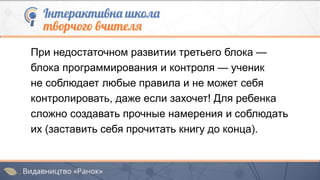 При недостаточном развитии третьего блока —
блока программирования и контроля — ученик
не соблюдает любые правила и не может себя
контролировать, даже если захочет! Для ребенка
сложно создавать прочные намерения и соблюдать
их (заставить себя прочитать книгу до конца).
 