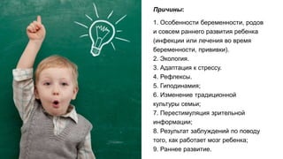 Причины:
1. Особенности беременности, родов
и совсем раннего развития ребенка
(инфекции или лечения во время
беременности, прививки).
2. Экология.
3. Адаптация к стрессу.
4. Рефлексы.
5. Гиподинамия;
6. Изменение традиционной
культуры семьи;
7. Перестимуляция зрительной
информации;
8. Результат заблуждений по поводу
того, как работает мозг ребенка;
9. Раннее развитие.
 