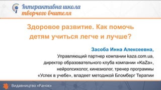Засоба Инна Алексеевна,
Управляющий партнер компании kaza.com.ua,
директор образовательного клуба компании «KaZa»,
нейропсихолог, кинезиолог, тренер программы
«Успех в учебе», владеет методикой Бломберг Терапии
Здоровое развитие. Как помочь
детям учиться легче и лучше?
 