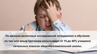 По данным различных исследований затруднения в обучении
по тем или иным причинам испытывают от 15 до 40% учащихся
начальных классов общеобразовательной школы.
 