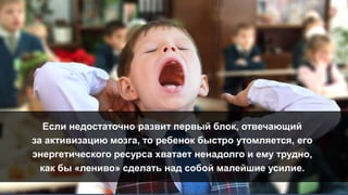 Если недостаточно развит первый блок, отвечающий
за активизацию мозга, то ребенок быстро утомляется, его
энергетического ресурса хватает ненадолго и ему трудно,
как бы «лениво» сделать над собой малейшие усилие.
 