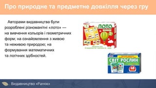 Про природне та предметне довкілля через гру
Авторами видавництва були
розроблені різноманітні «лото» —
на вивчення кольорів і геометричних
форм; на ознайомлення з живою
та неживою природою; на
формування математичних
та логічних здібностей.
 