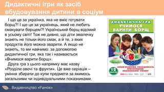 Дидактичні ігри як засіб
вбудовування дитини в соціум
І що це за українка, яка не вміє готувати
борщ?! І що це за українець, який не любить
смакувати борщем?! Український борщ відомий
в усьому світі! Тож не дивно, що діти змалечку
знають не тільки його смак, а й те, з яких
продуктів його можна зварити. А якщо не
знають, то ми навчимо: за допомогою
дидактичної гри, яка так і називається
«Вчимося варити борщ».
Друга гра з цього напрямку має назву
«Розділи овочі та фрукти». Це вже серіація –
уміння збирати до купи предмети за якимось
загальними чи індивідуальними показниками.
 