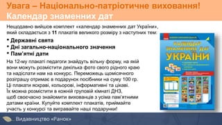 Увага – Національно-патріотичне виховання!
Календар знаменних дат
Нещодавно вийшов комплект «календар знаменних дат України»,
який складається з 11 плакатів великого розміру з наступних тем:
• Державні свята
• Дні загально-національного значення
• Пам’ятні дати
На 12-му плакаті педагоги знайдуть вільну форму, на якій
вони можуть розмістити декілька фото свого рідного краю
та надіслати нам на конкурс. Переможець щомісячного
розіграшу отримає в подарунок посібники на суму 100 гр.
Ці плакати яскраві, кольорові, інформативні та цікаві.
Їх можна розмістити в кожній груповій кімнаті ДНЗ,
щоб своєчасно знайомити вихованців з усіма пам’ятними
датами країни. Купуйте комплект плакатів, приймайте
участь у конкурсі та вигравайте наші подарунки!
 