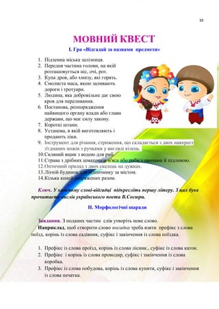 39
МОВНИЙ КВЕСТ
І. Гра «Відгадай за назвами предмети»
1. Підземна міська залізниця.
2. Передня частина голови, на якій
розташовується ніс, очі, рот.
3. Купа дров, або хмизу, які горять.
4. Смолиста маса, якою заливають
дороги і тротуари.
5. Людина, яка добровільне дає свою
кров для переливання.
6. Постанова, розпорядження
найвищого органу влади або глави
держави, що має силу закону.
7. Короткі штани.
8. Установа, в якій виготовляють і
продають ліки.
9. Інструмент для різання, стриження, що складається з двох навхрест
з'єднаних ножів з ручками у вигляді кілець.
10.Скляний ящик з водою для риб.
11.Страва з дрібних шматочків м'яса або риби з овочами й підливою.
12.Оптичний прилад з двох скелець на дужках.
13.Літній будинок для відпочинку за містом.
14.Кілька коней запряжених разом.
Ключ. У кожному слові-відгадці підкресліть першу літеру. З цих букв
прочитаєте вислів українського поета В.Сосюри.
ІІ. Морфологічні шаради
Завдання. З поданих частин слів утворіть нове слово.
Наприклад, щоб створити слово посадка треба взяти префікс з слова
поїзд, корінь із слова садівник, суфікс і закінчення із слова поїздка.
1. Префікс із слова проїзд, корінь із слова лісник., суфікс із слова каток.
2. Префікс і корінь із слова проводир, суфікс і закінчення із слова
коробка.
3. Префікс із слова побудова, корінь із слова купити, суфікс і закінчення
із слова печатка.
 