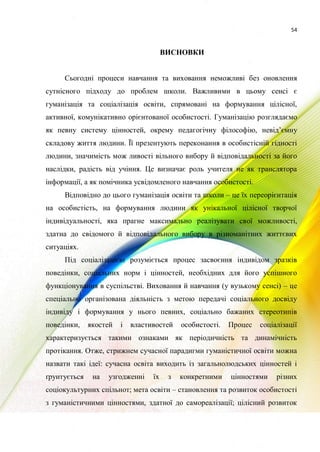54
ВИСНОВКИ
Сьогодні процеси навчання та виховання неможливі без оновлення
сутнісного підходу до проблем школи. Важливими в цьому сенсі є
гуманізація та соціалізація освіти, спрямовані на формування цілісної,
активної, комунікативно орієнтованої особистості. Гуманізацію розглядаємо
як певну систему цінностей, окрему педагогічну філософію, невід’ємну
складову життя людини. Її презентують переконання в особистісній гідності
людини, значимість мож ливості вільного вибору й відповідальності за його
наслідки, радість від учіння. Це визначає роль учителя не як транслятора
інформації, а як помічника усвідомленого навчання особистості.
Відповідно до цього гуманізація освіти та школи – це їх переорієнтація
на особистість, на формування людини як унікальної цілісної творчої
індивідуальності, яка прагне максимально реалізувати свої можливості,
здатна до свідомого й відповідального вибору в різноманітних життєвих
ситуаціях.
Під соціалізацією розуміється процес засвоєння індивідом зразків
поведінки, соціальних норм і цінностей, необхідних для його успішного
функціонування в суспільстві. Виховання й навчання (у вузькому сенсі) – це
спеціально організована діяльність з метою передачі соціального досвіду
індивіду і формування у нього певних, соціально бажаних стереотипів
поведінки, якостей і властивостей особистості. Процес соціалізації
характеризується такими ознаками як періодичність та динамічність
протікання. Отже, стрижнем сучасної парадигми гуманістичної освіти можна
назвати такі ідеї: сучасна освіта виходить із загальнолюдських цінностей і
ґрунтується на узгодженні їх з конкретними цінностями різних
соціокультурних спільнот; мета освіти – становлення та розвиток особистості
з гуманістичними цінностями, здатної до самореалізації; цілісний розвиток
 