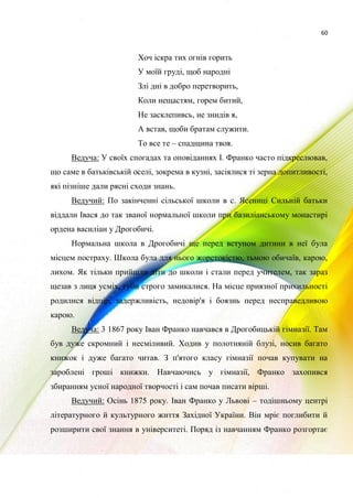 60
Хоч іскра тих огнів горить
У моїй груді, щоб народні
Злі дні в добро перетворить,
Коли нещастям, горем битий,
Не засклепивсь, не знидів я,
А встав, щоби братам служити.
То все те – спадщина твоя.
Ведуча: У своїх спогадах та оповіданнях І. Франко часто підкреслював,
що саме в батьківській оселі, зокрема в кузні, засіялися ті зерна допитливості,
які пізніше дали рясні сходи знань.
Ведучий: По закінченні сільської школи в с. Ясениці Сильній батьки
віддали Івася до так званої нормальної школи при базиліанському монастирі
ордена василіан у Дрогобичі.
Нормальна школа в Дрогобичі ще перед вступом дитини в неї була
місцем постраху. Школа була для нього жорстокістю, тьмою обичаїв, карою,
лихом. Як тільки прийшли діти до школи і стали перед учителем, так зараз
щезав з лиця усміх, губи строго замикалися. На місце приязної прихильності
родилися відпір, задержливість, недовір'я і боязнь перед несправедливою
карою.
Ведуча: 3 1867 року Іван Франко навчався в Дрогобицькій гімназії. Там
був дуже скромний і несміливий. Ходив у полотняній блузі, носив багато
книжок і дуже багато читав. З п'ятого класу гімназії почав купувати на
зароблені гроші книжки. Навчаючись у гімназії, Франко захопився
збиранням усної народної творчості і сам почав писати вірші.
Ведучий: Осінь 1875 року. Іван Франко у Львові – тодішньому центрі
літературного й культурного життя Західної України. Він мріє поглибити й
розширити свої знання в університеті. Поряд із навчанням Франко розгортає
 